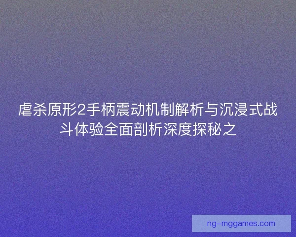 虐杀原形2手柄震动机制解析与沉浸式战斗体验全面剖析深度探秘之